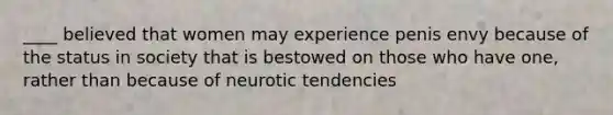 ____ believed that women may experience penis envy because of the status in society that is bestowed on those who have one, rather than because of neurotic tendencies