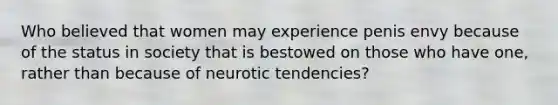 Who believed that women may experience penis envy because of the status in society that is bestowed on those who have one, rather than because of neurotic tendencies?