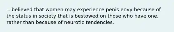 -- believed that women may experience penis envy because of the status in society that is bestowed on those who have one, rather than because of neurotic tendencies.