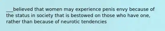 ___believed that women may experience penis envy because of the status in society that is bestowed on those who have one, rather than because of neurotic tendencies