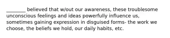 ________ believed that w/out our awareness, these troublesome unconscious feelings and ideas powerfully influence us, sometimes gaining expression in disguised forms- the work we choose, the beliefs we hold, our daily habits, etc.