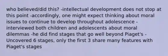 who believed/did this? -intellectual development does not stop at this point -accordingly, one might expect thinking about moral issues to continue to develop throughout adolescence -interviewed both children and adolescents about moral dilemmas -he did find stages that go well beyond Piaget's -Uncovered 6 stages, only the first 3 share many features with Piaget's stages