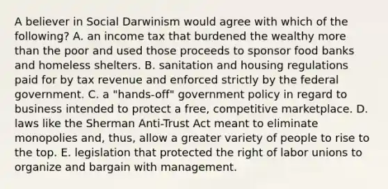 A believer in Social Darwinism would agree with which of the following? A. an income tax that burdened the wealthy more than the poor and used those proceeds to sponsor food banks and homeless shelters. B. sanitation and housing regulations paid for by tax revenue and enforced strictly by the federal government. C. a "hands-off" government policy in regard to business intended to protect a free, competitive marketplace. D. laws like the Sherman Anti-Trust Act meant to eliminate monopolies and, thus, allow a greater variety of people to rise to the top. E. legislation that protected the right of labor unions to organize and bargain with management.