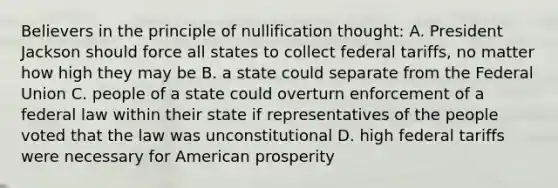 Believers in the principle of nullification thought: A. President Jackson should force all states to collect federal tariffs, no matter how high they may be B. a state could separate from the Federal Union C. people of a state could overturn enforcement of a federal law within their state if representatives of the people voted that the law was unconstitutional D. high federal tariffs were necessary for American prosperity