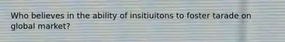 Who believes in the ability of insitiuitons to foster tarade on global market?