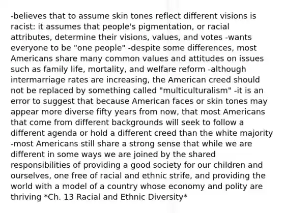 -believes that to assume skin tones reflect different visions is racist: it assumes that people's pigmentation, or racial attributes, determine their visions, values, and votes -wants everyone to be "one people" -despite some differences, most Americans share many common values and attitudes on issues such as family life, mortality, and welfare reform -although intermarriage rates are increasing, the American creed should not be replaced by something called "multiculturalism" -it is an error to suggest that because American faces or skin tones may appear more diverse fifty years from now, that most Americans that come from different backgrounds will seek to follow a different agenda or hold a different creed than the white majority -most Americans still share a strong sense that while we are different in some ways we are joined by the shared responsibilities of providing a good society for our children and ourselves, one free of racial and ethnic strife, and providing the world with a model of a country whose economy and polity are thriving *Ch. 13 Racial and Ethnic Diversity*