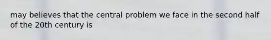 may believes that the central problem we face in the second half of the 20th century is