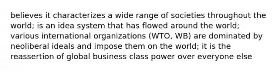 believes it characterizes a wide range of societies throughout the world; is an idea system that has flowed around the world; various international organizations (WTO, WB) are dominated by neoliberal ideals and impose them on the world; it is the reassertion of global business class power over everyone else