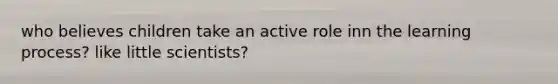 who believes children take an active role inn the learning process? like little scientists?