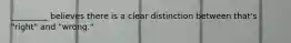 _________ believes there is a clear distinction between that's "right" and "wrong."