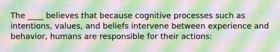 The ____ believes that because cognitive processes such as intentions, values, and beliefs intervene between experience and behavior, humans are responsible for their actions: