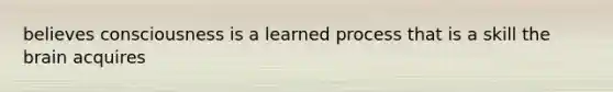 believes consciousness is a learned process that is a skill the brain acquires