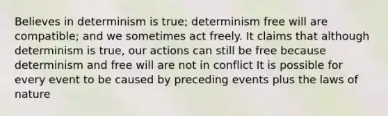 Believes in determinism is true; determinism free will are compatible; and we sometimes act freely. It claims that although determinism is true, our actions can still be free because determinism and free will are not in conflict It is possible for every event to be caused by preceding events plus the laws of nature