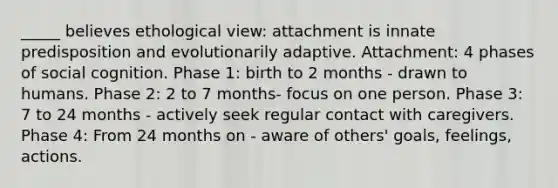 _____ believes ethological view: attachment is innate predisposition and evolutionarily adaptive. Attachment: 4 phases of social cognition. Phase 1: birth to 2 months - drawn to humans. Phase 2: 2 to 7 months- focus on one person. Phase 3: 7 to 24 months - actively seek regular contact with caregivers. Phase 4: From 24 months on - aware of others' goals, feelings, actions.