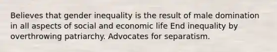 Believes that gender inequality is the result of male domination in all aspects of social and economic life End inequality by overthrowing patriarchy. Advocates for separatism.