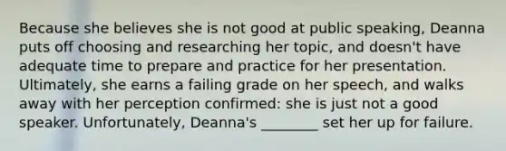 Because she believes she is not good at public speaking, Deanna puts off choosing and researching her topic, and doesn't have adequate time to prepare and practice for her presentation. Ultimately, she earns a failing grade on her speech, and walks away with her perception confirmed: she is just not a good speaker. Unfortunately, Deanna's ________ set her up for failure.