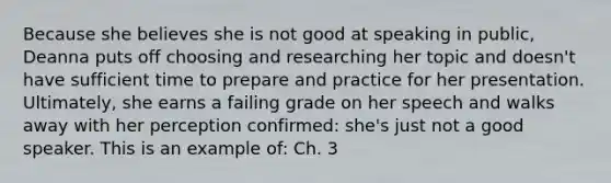 Because she believes she is not good at speaking in public, Deanna puts off choosing and researching her topic and doesn't have sufficient time to prepare and practice for her presentation. Ultimately, she earns a failing grade on her speech and walks away with her perception confirmed: she's just not a good speaker. This is an example of: Ch. 3