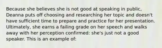 Because she believes she is not good at speaking in public, Deanna puts off choosing and researching her topic and doesn't have sufficient time to prepare and practice for her presentation. Ultimately, she earns a failing grade on her speech and walks away with her perception confirmed: she's just not a good speaker. This is an example of: