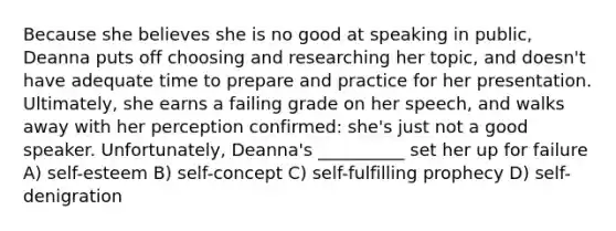 Because she believes she is no good at speaking in public, Deanna puts off choosing and researching her topic, and doesn't have adequate time to prepare and practice for her presentation. Ultimately, she earns a failing grade on her speech, and walks away with her perception confirmed: she's just not a good speaker. Unfortunately, Deanna's __________ set her up for failure A) self-esteem B) self-concept C) self-fulfilling prophecy D) self-denigration