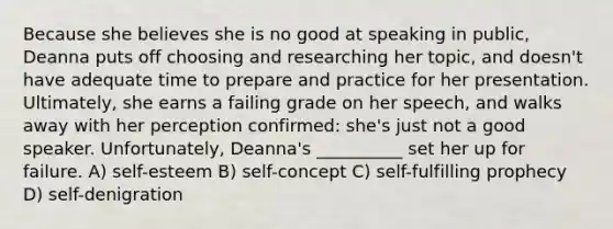 Because she believes she is no good at speaking in public, Deanna puts off choosing and researching her topic, and doesn't have adequate time to prepare and practice for her presentation. Ultimately, she earns a failing grade on her speech, and walks away with her perception confirmed: she's just not a good speaker. Unfortunately, Deanna's __________ set her up for failure. A) self-esteem B) self-concept C) self-fulfilling prophecy D) self-denigration