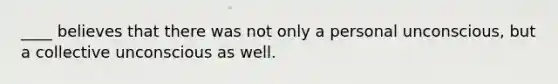 ____ believes that there was not only a personal unconscious, but a collective unconscious as well.