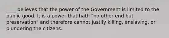 ____ believes that the power of the Government is limited to the public good. It is a power that hath "no other end but preservation" and therefore cannot justify killing, enslaving, or plundering the citizens.