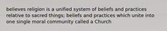 believes religion is a unified system of beliefs and practices relative to sacred things; beliefs and practices which unite into one single moral community called a Church