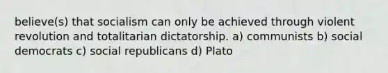 believe(s) that socialism can only be achieved through violent revolution and totalitarian dictatorship. a) communists b) social democrats c) social republicans d) Plato