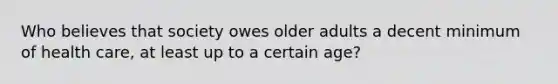 Who believes that society owes older adults a decent minimum of health care, at least up to a certain age?