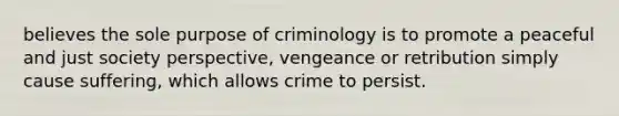 believes the sole purpose of criminology is to promote a peaceful and just society perspective, vengeance or retribution simply cause suffering, which allows crime to persist.