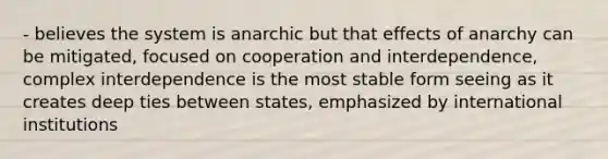 - believes the system is anarchic but that effects of anarchy can be mitigated, focused on cooperation and interdependence, complex interdependence is the most stable form seeing as it creates deep ties between states, emphasized by international institutions