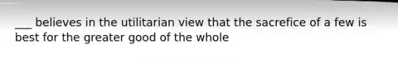 ___ believes in the utilitarian view that the sacrefice of a few is best for the greater good of the whole