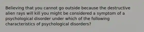 Believing that you cannot go outside because the destructive alien rays will kill you might be considered a symptom of a psychological disorder under which of the following characteristics of psychological disorders?