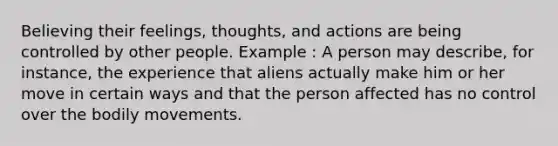 Believing their feelings, thoughts, and actions are being controlled by other people. Example : A person may describe, for instance, the experience that aliens actually make him or her move in certain ways and that the person affected has no control over the bodily movements.