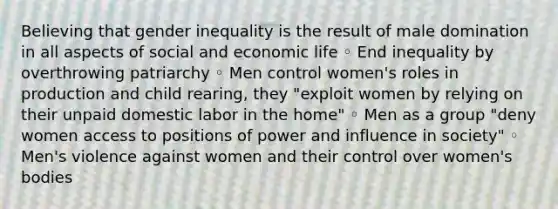 Believing that gender inequality is the result of male domination in all aspects of social and economic life ◦ End inequality by overthrowing patriarchy ◦ Men control women's roles in production and child rearing, they "exploit women by relying on their unpaid domestic labor in the home" ◦ Men as a group "deny women access to positions of power and influence in society" ◦ Men's violence against women and their control over women's bodies