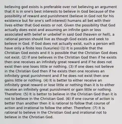 believing god exists is preferable over not believing an argument that it is in one's best interests to believe in God because of the possibility of reward and punishment (believe in God not for his existence but for one's self-interest) humans all bet with their lives either that God exists or not. Given the possibility that God actually does exist and assuming an infinite gain or loss associated with belief or unbelief in said God (heaven or hell), a rational person should live as though God exists and seek to believe in God. If God does not actually exist, such a person will have only a finite loss (luxuries) (1) It is possible that the Christian God exists and it is possible that the Christian God does not exist. (2) If one believes in the Christian God then if he exists then one receives an infinitely great reward and if he does not exist then one loses little or nothing. (3) If one does not believe in the Christian God then if he exists then one receives an infinitely great punishment and if he does not exist then one gains little or nothing. (4) It is better to either receive an infinitely great reward or lose little or nothing than it is to either receive an infinitely great punishment or gain little or nothing. Therefore: (5) It is better to believe in the Christian God than it is not to believe in the Christian God. (6) If one course of action is better than another then it is rational to follow that course of action and irrational to follow the other. Therefore: (7) It is rational to believe in the Christian God and irrational not to believe in the Christian God.