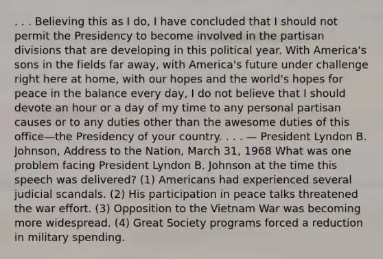 . . . Believing this as I do, I have concluded that I should not permit the Presidency to become involved in the partisan divisions that are developing in this political year. With America's sons in the fields far away, with America's future under challenge right here at home, with our hopes and the world's hopes for peace in the balance every day, I do not believe that I should devote an hour or a day of my time to any personal partisan causes or to any duties other than the awesome duties of this office—the Presidency of your country. . . . — President Lyndon B. Johnson, Address to the Nation, March 31, 1968 What was one problem facing President Lyndon B. Johnson at the time this speech was delivered? (1) Americans had experienced several judicial scandals. (2) His participation in peace talks threatened the war effort. (3) Opposition to the Vietnam War was becoming more widespread. (4) Great Society programs forced a reduction in military spending.