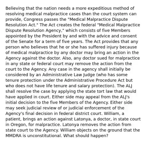 Believing that the nation needs a more expeditious method of resolving medical malpractice cases than the court system can provide, Congress passes the "Medical Malpractice Dispute Resolution Act." The Act creates the federal "Medical Malpractice Dispute Resolution Agency," which consists of five Members appointed by the President by and with the advice and consent of the Senate for a term of five years. The Act provides that any person who believes that he or she has suffered injury because of medical malpractice by any doctor may bring an action in the Agency against the doctor. Also, any doctor sued for malpractice in any state or federal court may remove the action from the court to the Agency. Any case in the agency shall initially be considered by an Administrative Law Judge (who has some tenure protection under the Administrative Procedure Act but who does not have life tenure and salary protection). The ALJ shall resolve the case by applying the state tort law that would have applied in court. Either side may appeal from the ALJ's initial decision to the five Members of the Agency. Either side may seek judicial review of or judicial enforcement of the Agency's final decision in federal district court. William, a patient, brings an action against Latonya, a doctor, in state court in Oregon, for malpractice. Latonya removes the action from state court to the Agency. William objects on the ground that the MMDRA is unconstitutional. What should happen?