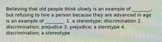 Believing that old people think slowly is an example of ________, but refusing to hire a person because they are advanced in age is an example of ________. 1. a stereotype; discrimination 2. discrimination; prejudice 3. prejudice; a sterotype 4. discrimination; a stereotype