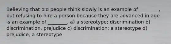 Believing that old people think slowly is an example of ________, but refusing to hire a person because they are advanced in age is an example of ________. a) a stereotype; discrimination b) discrimination, prejudice c) discrimination; a stereotype d) prejudice; a stereotype