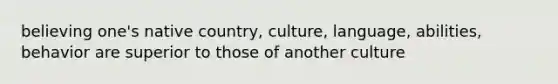 believing one's native country, culture, language, abilities, behavior are superior to those of another culture