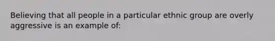 Believing that all people in a particular ethnic group are overly aggressive is an example of: