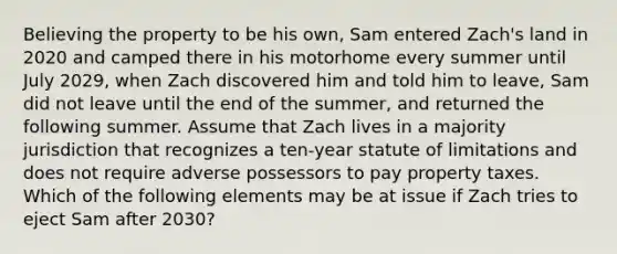 Believing the property to be his own, Sam entered Zach's land in 2020 and camped there in his motorhome every summer until July 2029, when Zach discovered him and told him to leave, Sam did not leave until the end of the summer, and returned the following summer. Assume that Zach lives in a majority jurisdiction that recognizes a ten-year statute of limitations and does not require adverse possessors to pay property taxes. Which of the following elements may be at issue if Zach tries to eject Sam after 2030?