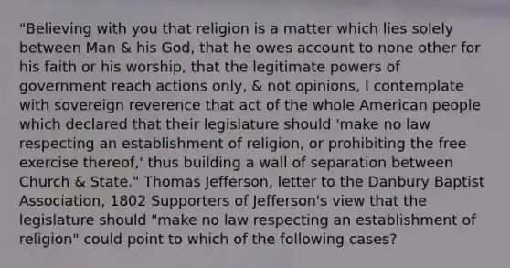 "Believing with you that religion is a matter which lies solely between Man & his God, that he owes account to none other for his faith or his worship, that the legitimate powers of government reach actions only, & not opinions, I contemplate with sovereign reverence that act of the whole American people which declared that their legislature should 'make no law respecting an establishment of religion, or prohibiting the free exercise thereof,' thus building a wall of separation between Church & State." Thomas Jefferson, letter to the Danbury Baptist Association, 1802 Supporters of Jefferson's view that the legislature should "make no law respecting an establishment of religion" could point to which of the following cases?