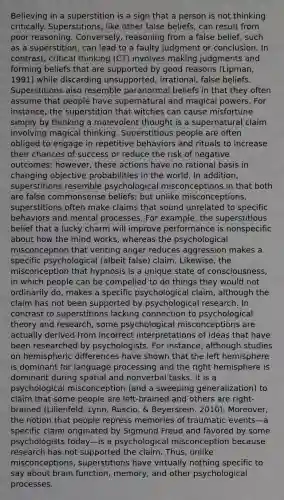 Believing in a superstition is a sign that a person is not thinking critically. Superstitions, like other false beliefs, can result from poor reasoning. Conversely, reasoning from a false belief, such as a superstition, can lead to a faulty judgment or conclusion. In contrast, critical thinking (CT) involves making judgments and forming beliefs that are supported by good reasons (Lipman, 1991) while discarding unsupported, irrational, false beliefs. Superstitions also resemble paranormal beliefs in that they often assume that people have supernatural and magical powers. For instance, the superstition that witches can cause misfortune simply by thinking a malevolent thought is a supernatural claim involving magical thinking. Superstitious people are often obliged to engage in repetitive behaviors and rituals to increase their chances of success or reduce the risk of negative outcomes; however, these actions have no rational basis in changing objective probabilities in the world. In addition, superstitions resemble psychological misconceptions in that both are false commonsense beliefs; but unlike misconceptions, superstitions often make claims that sound unrelated to specific behaviors and mental processes. For example, the superstitious belief that a lucky charm will improve performance is nonspecific about how the mind works, whereas the psychological misconception that venting anger reduces aggression makes a specific psychological (albeit false) claim. Likewise, the misconception that hypnosis is a unique state of consciousness, in which people can be compelled to do things they would not ordinarily do, makes a specific psychological claim, although the claim has not been supported by psychological research. In contrast to superstitions lacking connection to psychological theory and research, some psychological misconceptions are actually derived from incorrect interpretations of ideas that have been researched by psychologists. For instance, although studies on hemispheric differences have shown that the left hemisphere is dominant for language processing and the right hemisphere is dominant during spatial and nonverbal tasks, it is a psychological misconception (and a sweeping generalization) to claim that some people are left-brained and others are right-brained (Lilienfeld, Lynn, Ruscio, & Beyerstein, 2010). Moreover, the notion that people repress memories of traumatic events—a specific claim originated by Sigmund Freud and favored by some psychologists today—is a psychological misconception because research has not supported the claim. Thus, unlike misconceptions, superstitions have virtually nothing specific to say about brain function, memory, and other psychological processes.