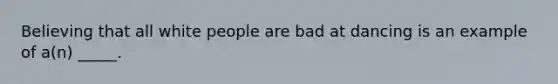 Believing that all white people are bad at dancing is an example of a(n) _____.