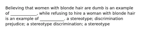 Believing that women with blonde hair are dumb is an example of _____________, while refusing to hire a woman with blonde hair is an example of ____________. a stereotype; discrimination prejudice; a stereotype discrimination; a stereotype