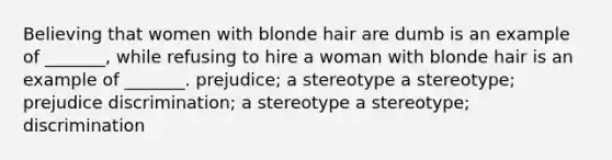 Believing that women with blonde hair are dumb is an example of _______, while refusing to hire a woman with blonde hair is an example of _______. prejudice; a stereotype a stereotype; prejudice discrimination; a stereotype a stereotype; discrimination