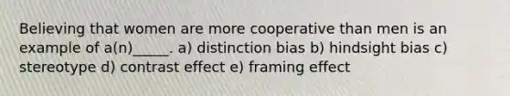 Believing that women are more cooperative than men is an example of a(n)_____. a) distinction bias b) hindsight bias c) stereotype d) contrast effect e) framing effect