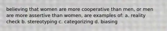 believing that women are more cooperative than men, or men are more assertive than women, are examples of: a. reality check b. stereotyping c. categorizing d. biasing